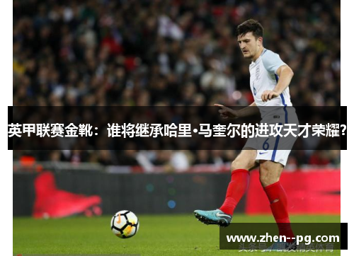 英甲联赛金靴：谁将继承哈里·马奎尔的进攻天才荣耀？