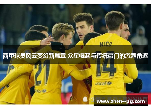 西甲球员风云变幻新篇章 众星崛起与传统豪门的激烈角逐