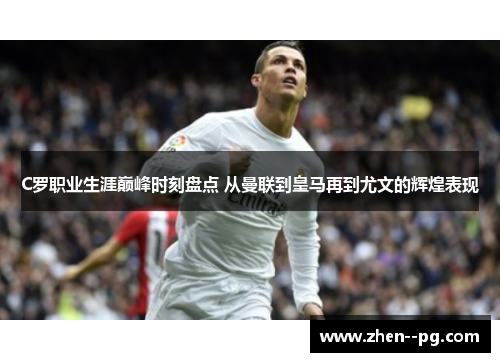 C罗职业生涯巅峰时刻盘点 从曼联到皇马再到尤文的辉煌表现
