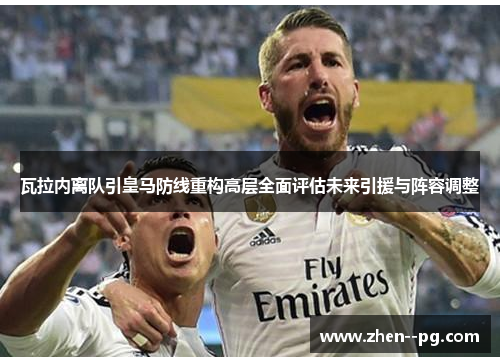 瓦拉内离队引皇马防线重构高层全面评估未来引援与阵容调整