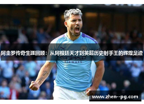 阿圭罗传奇生涯回顾：从阿根廷天才到英超历史射手王的辉煌足迹