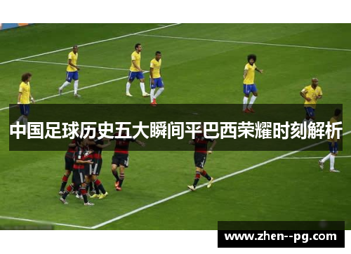 中国足球历史五大瞬间平巴西荣耀时刻解析