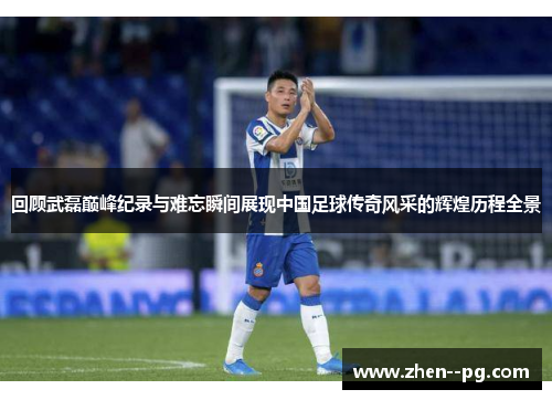回顾武磊巅峰纪录与难忘瞬间展现中国足球传奇风采的辉煌历程全景