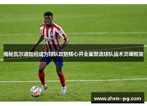 揭秘瓦尔迪如何成为球队攻防核心并全面塑造球队战术灵魂框架