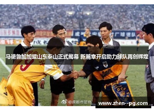 马德鲁加加盟山东泰山正式揭幕 新篇章开启助力球队再创辉煌
