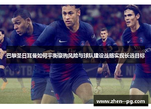 巴黎圣日耳曼如何平衡豪购风险与球队建设战略实现长远目标
