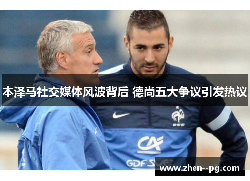 本泽马社交媒体风波背后 德尚五大争议引发热议 本泽马社交媒体风波背后 德尚五大争议引发热议