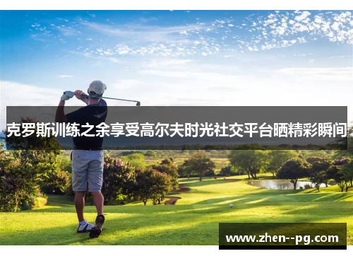 克罗斯训练之余享受高尔夫时光社交平台晒精彩瞬间