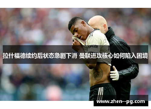 拉什福德续约后状态急剧下滑 曼联进攻核心如何陷入困境