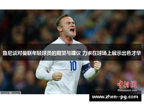 鲁尼谈对曼联年轻球员的期望与建议 力求在球场上展示出色才华