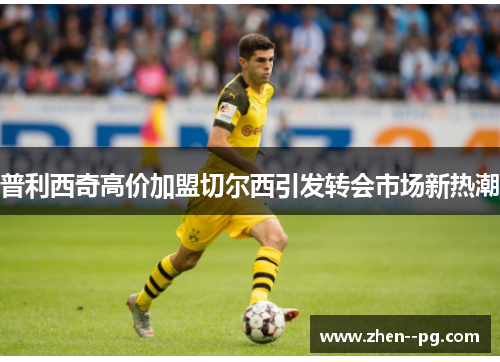 普利西奇高价加盟切尔西引发转会市场新热潮 普利西奇高价加盟切尔西引发转会市场新热潮