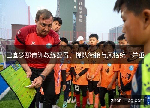 巴塞罗那青训教练配置,梯队衔接与风格统一并重 巴塞罗那青训教练配置,梯队衔接与风格统一并重